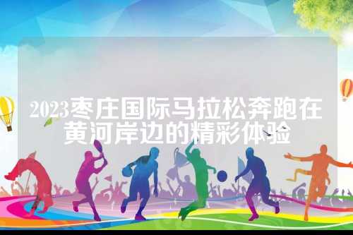 2023枣庄国际马拉松奔跑在黄河岸边的国际精彩体验