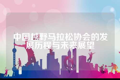 中国越野马拉松协会的历程发展历程与未来展望