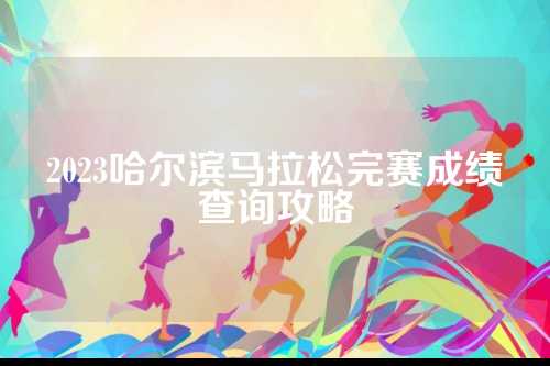 2023哈尔滨马拉松完赛成绩查询攻略