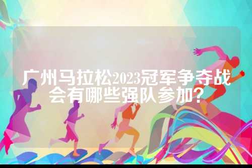 广州马拉松2023冠军争夺战会有哪些强队参加？