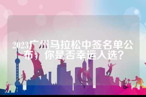 2023广州马拉松中签名单公布，布否你是幸运否幸运入选？