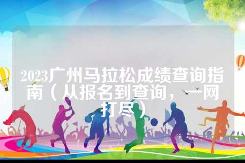 2023广州马拉松成绩查询指南（从报名到查询，马拉一网打尽）