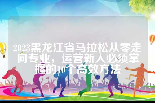 2023黑龙江省马拉松从零走向专业，黑龙运营新人必须掌握的江省10个高效方法