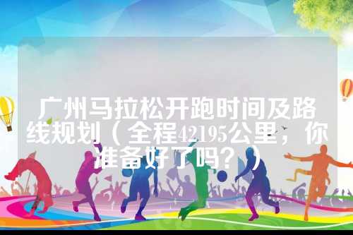 广州马拉松开跑时间及路线规划（全程42195公里，准备你准备好了吗？）