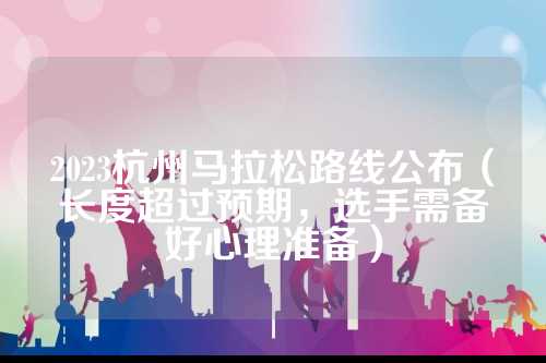 2023杭州马拉松路线公布（长度超过预期，布长备好选手需备好心理准备）