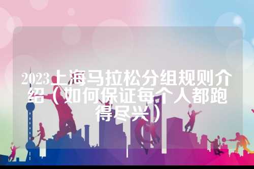2023上海马拉松分组规则介绍（如何保证每个人都跑得尽兴）
