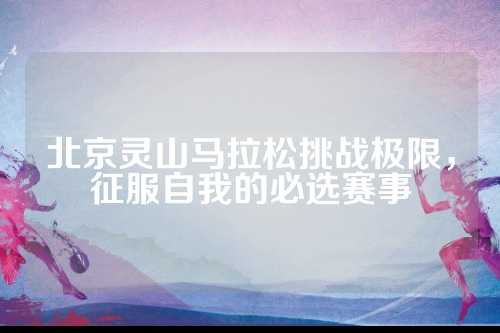 北京灵山马拉松挑战极限，北京征服自我的灵山必选赛事