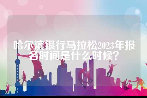 哈尔滨银行马拉松2023年报名时间是拉松什么时候？