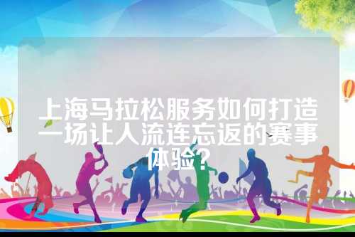 上海马拉松服务如何打造一场让人流连忘返的赛事体验？