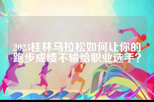 2023桂林马拉松如何让你的跑步成绩不输给职业选手？