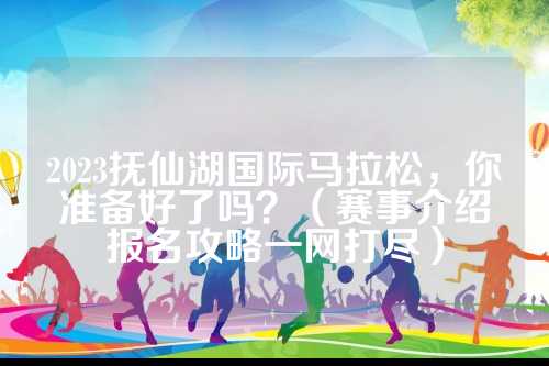 2023抚仙湖国际马拉松，你准备好了吗？（赛事介绍报名攻略一网打尽）