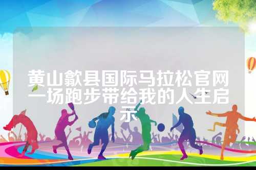 黄山歙县国际马拉松官网一场跑步带给我的歙县人生启示