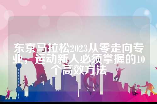 东京马拉松2023从零走向专业，马拉运动新人必须掌握的零走10个高效方法