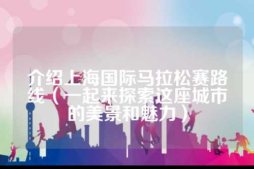 介绍上海国际马拉松赛路线（一起来探索这座城市的介绍景和美景和魅力）