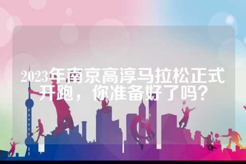 2023年南京高淳马拉松正式开跑，正式准备你准备好了吗？