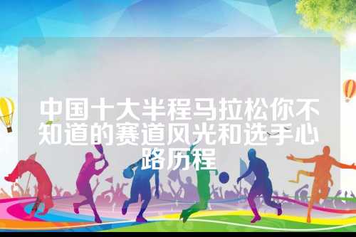 中国十大半程马拉松你不知道的赛道风光和选手心路历程