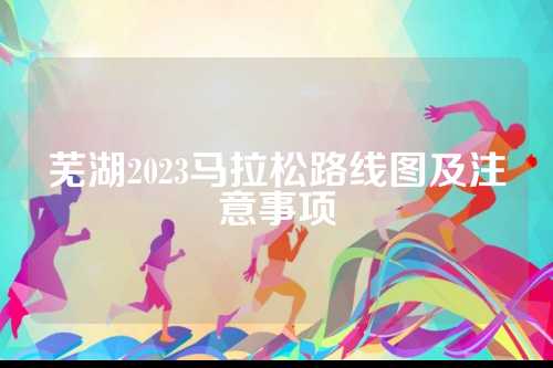 芜湖2023马拉松路线图及注意事项
