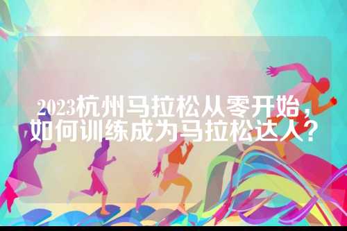 2023杭州马拉松从零开始，如何训练成为马拉松达人？