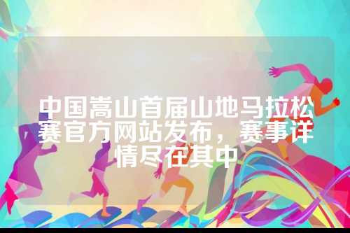 中国嵩山首届山地马拉松赛官方网站发布，赛事详情尽在其中