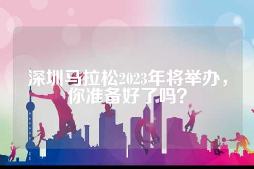 深圳马拉松2023年将举办，你准备好了吗？