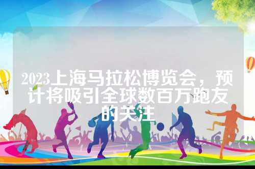 2023上海马拉松博览会，预计将吸引全球数百万跑友的关注
