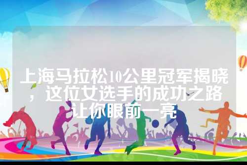 上海马拉松10公里冠军揭晓，让眼这位女选手的前亮成功之路让你眼前一亮