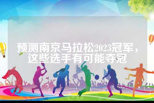 预测南京马拉松2023冠军，预测这些选手有可能夺冠